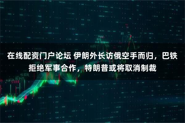 在线配资门户论坛 伊朗外长访俄空手而归，巴铁拒绝军事合作，特朗普或将取消制裁