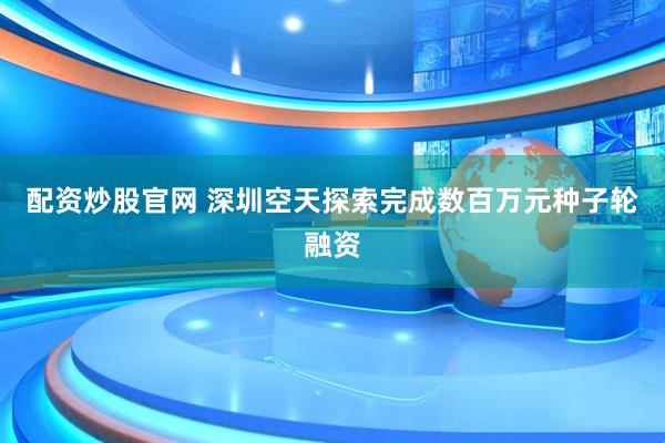 配资炒股官网 深圳空天探索完成数百万元种子轮融资