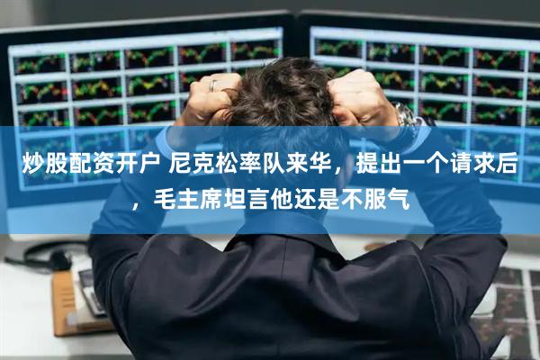 炒股配资开户 尼克松率队来华，提出一个请求后，毛主席坦言他还是不服气