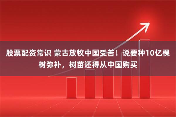 股票配资常识 蒙古放牧中国受苦！说要种10亿棵树弥补，树苗还得从中国购买