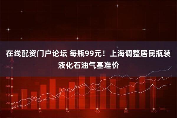 在线配资门户论坛 每瓶99元！上海调整居民瓶装液化石油气基准价