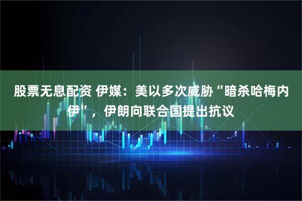 股票无息配资 伊媒：美以多次威胁“暗杀哈梅内伊”，伊朗向联合国提出抗议