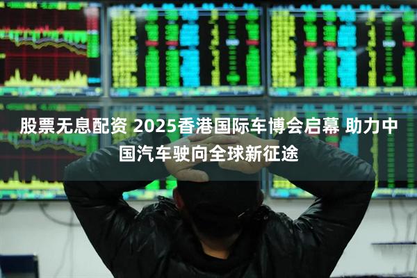 股票无息配资 2025香港国际车博会启幕 助力中国汽车驶向全球新征途