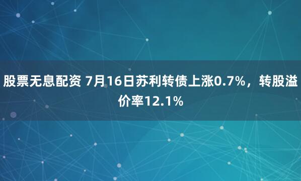 股票无息配资 7月16日苏利转债上涨0.7%，转股溢价率12.1%