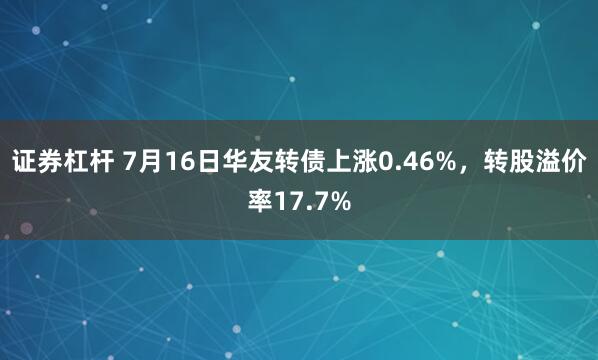 证券杠杆 7月16日华友转债上涨0.46%，转股溢价率17.7%