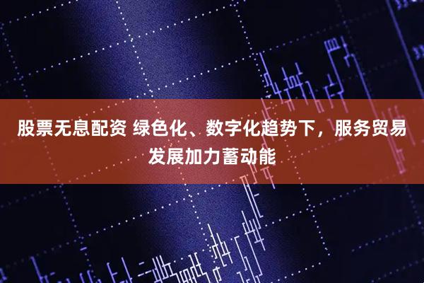 股票无息配资 绿色化、数字化趋势下，服务贸易发展加力蓄动能