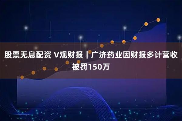 股票无息配资 V观财报｜广济药业因财报多计营收被罚150万