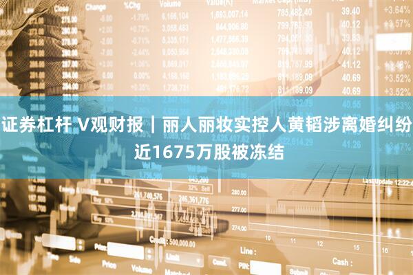 证券杠杆 V观财报｜丽人丽妆实控人黄韬涉离婚纠纷 近1675万股被冻结
