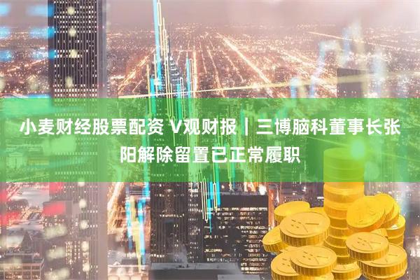 小麦财经股票配资 V观财报｜三博脑科董事长张阳解除留置已正常履职