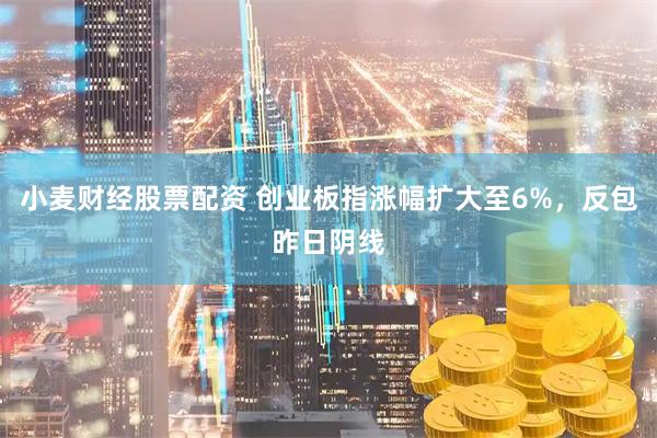 小麦财经股票配资 创业板指涨幅扩大至6%，反包昨日阴线