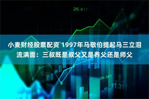 小麦财经股票配资 1997年马敬伯提起马三立泪流满面：三叔既是叔父又是养父还是师父