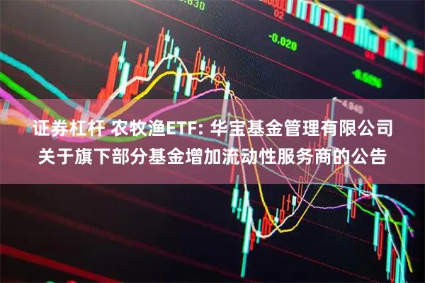 证券杠杆 农牧渔ETF: 华宝基金管理有限公司关于旗下部分基金增加流动性服务商的公告